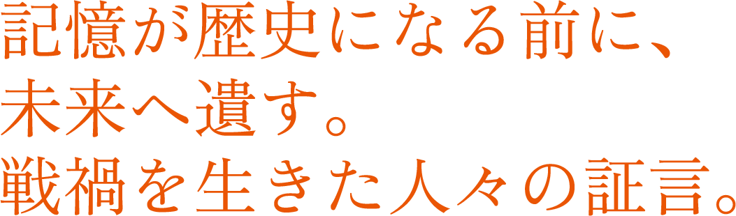 記憶が歴史になる前に、未来へ遺す。戦禍を生きた人々の証言。
