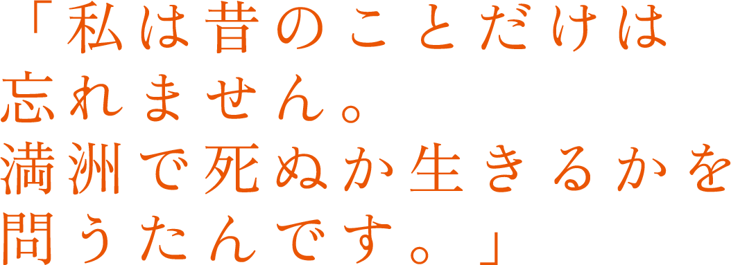 「私は昔のことだけは忘れません。満洲で死ぬか生きるかを問うたんです。」 