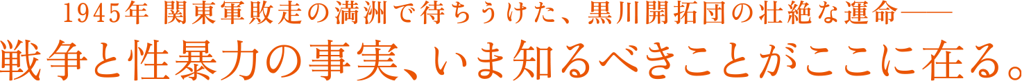 1945年関東軍敗走の満洲で待ち受けた、黒川開拓団の壮絶な運命― 戦争と性暴力の事実、いま知るべきことがここに在る。